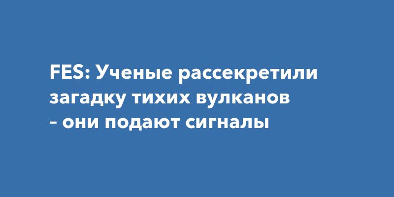 FES: Ученые рассекретили загадку тихих вулканов – они подают сигналы